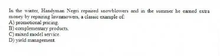 In the winter, Handyman Negri repaired snowblowers and in the summer he earned extra money by repairing lawnmowers, a classic example of:
A) promotional pricing.
B) complementary products.
C) mixed model service.
D) yield management.