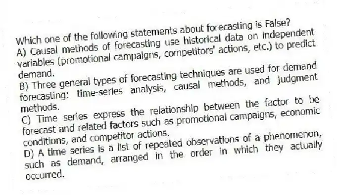 Which one of the following statements about forecasting is False?
A) Causal methods of forecasting use historical data on independent variables (promotional campaigns, competitors' actions, etc.) to predict demand.
B) Three general types of forecasting techniques are used for demand forecasting: time-series analysis, causal methods, and judgment methods.
C) Time series express the relationship between the factor to be forecast and related factors such as promotional campaigns, economic conditions, and competitor actions.
D) A time series is a list of repeated observations of a phenomenon, such as demand, arranged in the order in which they actually occurred.