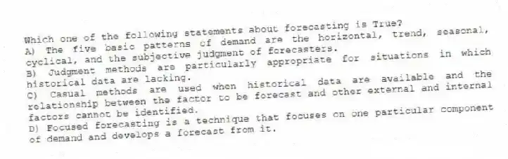 Which one of the following statements about forecasting is True?
A) The five basic patterns of demand are the horizontal, trend, seasonal, cyclical, and the subjective judgment of forecasters.
B) Judgment methods are particularly appropriate for situations in which historical data are lacking.
C) Casual methods are used when historical data are available and the relationship between the factor to be forecast and other external and internal factors cannot be identified.
D) Focused forecasting is a technique that focuses on one particular component of demand and develops a forecast from it.