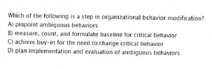 Which of the following is a step in organizational behavior modification?
A) pinpoint ambiguous behaviors
B) measure, count, and formulate baseline for critical behavior
C) achieve buy-in for the need to change critical behavior
D) plan implementation and evaluation of ambiguous behaviors