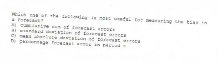 Which one of the following is most useful for measuring the bias in a forecast?
A) cumulative sum of forecast errors
B) standard deviation of forecast errors
C) mean absolute deviation of forecast errors
D) percentage forecast error in period t
