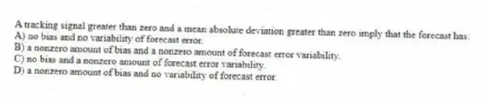 A tracking signal greater than zero and a mean absolute deviation greater than zero imply that the forecast has:
A) no bias and no variability of forecast error.
B) a nonzero amount of bias and a nonzero amount of forecast error variability.
C) no bias and a nonzero amount of forecast error variability.
D) a nonzero amount of bias and no variability of forecast error.