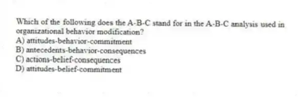 Which of the following does the A-B-C stand for in the A-B-C analysis used in organizational behavior modification?
A) attitudes-behavior-commitment
B) antecedents-behavior-consequences
C) actions-belief-consequences
D) attitudes-belief-commitment