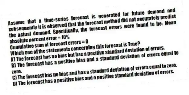 Assume that a time-series forecast is generated for future demand and subsequently it is observed that the forecast method did not accurately predict the actual demand. Specifically, the forecast errors were found to be: Mean absolute percent error = 10%
Cumulative sum of forecast errors = 0
Which one of the statements concerning this forecast is True?
A) The forecast has no bias but has a positive standard deviation of errors.
B) The forecast has a positive bias and a standard deviation of errors equal to zero.
C) The forecast has no bias and has a standard deviation of errors equal to zero.
D) The forecast has a positive bias and a positive standard deviation of errors.