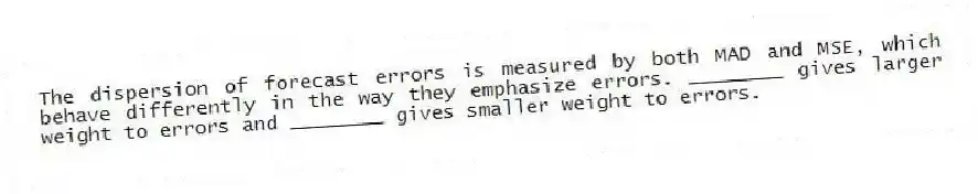 The dispersion of forecast errors is measured by both MAD and MSE, which behave differently in the way they emphasize errors. ________ gives larger weight to errors and ________ gives smaller weight to errors.