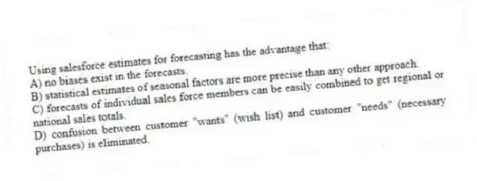 Using salesforce estimates for forecasting has the advantage that:
A) no biases exist in the forecasts.
B) statistical estimates of seasonal factors are more precise than any other approach.
C) forecasts of individual sales force members can be easily combined to get regional or national sales totals.
D) confusion between customer "wants" (wish list) and customer "needs" (necessary purchases) is eliminated.