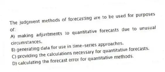 The judgment methods of forecasting are to be used for purposes of:
A) making adjustments to quantitative forecasts due to unusual circumstances.
B) generating data for use in time-series approaches.
C) providing the calculations necessary for quantitative forecasts.
D) calculating the forecast error for quantitative methods.