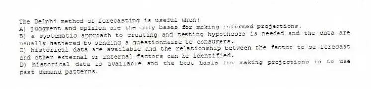 The Delphi method of forecasting is useful when:
A) judgment and opinion are the only bases for making informed projections.
B) a systematic approach to creating and testing hypotheses is needed and the data are usually gathered by sending a questionnaire to consumers.
C) historical data are available and the relationship between the factor to be forecast and other external or internal factors can be identified.
D) historical data is available and the best basis for making projections is to use past demand patterns.