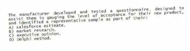 The manufacturer developed and tested a questionnaire, designed to assist them in gauging the level of acceptance for their new product, and identified a representative sample as part of their:
A) salesforce estimate.
B) market research.
C) executive opinion.
D) Delphi method.