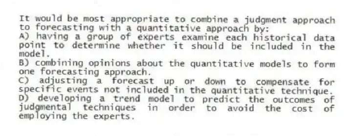 It would be most appropriate to combine a judgment approach to forecasting with a quantitative approach by:
A) having a group of experts examine each historical data point to determine whether it should be included in the model.
B) combining opinions about the quantitative models to form one forecasting approach.
C) adjusting a forecast up or down to compensate for specific events not included in the quantitative technique.
D) developing a trend model to predict the outcomes of judgmental techniques in order to avoid the cost of employing the experts.
