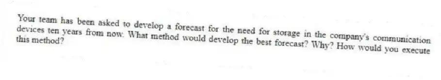 Your team has been asked to develop a forecast for the need for storage in the company's communication devices ten years from now. What method would develop the best forecast? Why? How would you execute this method?