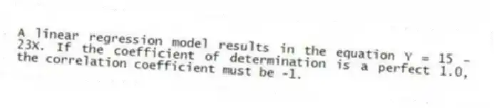 A linear regression model results in the equation Y = 15 - 23X. If the coefficient of determination is a perfect 1.0, the correlation coefficient must be -1.