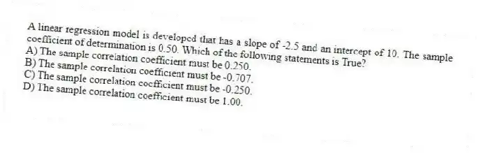 A linear regression model is developed that has a slope of -2.5 and an intercept of 10. The sample coefficient of determination is 0.50. Which of the following statements is True?
A) The sample correlation coefficient must be 0.250.
B) The sample correlation coefficient must be -0.707.
C) The sample correlation coefficient must be -0.250.
D) The sample correlation coefficient must be 1.00.