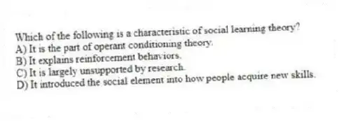 Which of the following is a characteristic of social learning theory?
A) It is the part of operant conditioning theory.
B) It explains reinforcement behaviors.
C) It is largely unsupported by research.
D) It introduced the social element into how people acquire new skills.