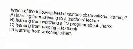 Which of the following best describes observational learning?
A) learning from listening to a teachers' lecture
B) learning from watching a TV program about sharks
C) learning from reading a textbook
D) learning from watching others