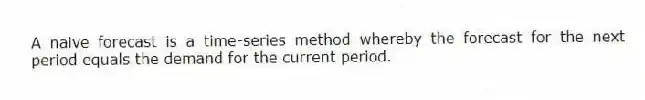 A naive forecast is a time-series method whereby the forecast for the next period equals the demand for the current period.