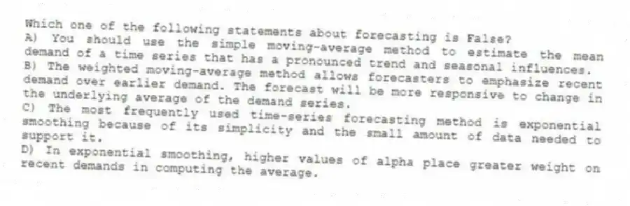 Which one of the following statements about forecasting is False?
A) You should use the simple moving-average method to estimate the mean demand of a time series that has a pronounced trend and seasonal influences.
B) The weighted moving-average method allows forecasters to emphasize recent demand over earlier demand. The forecast will be more responsive to change in the underlying average of the demand series.
C) The most frequently used time-series forecasting method is exponential smoothing because of its simplicity and the small amount of data needed to support it.
D) In exponential smoothing, higher values of alpha place greater weight on recent demands in computing the average.