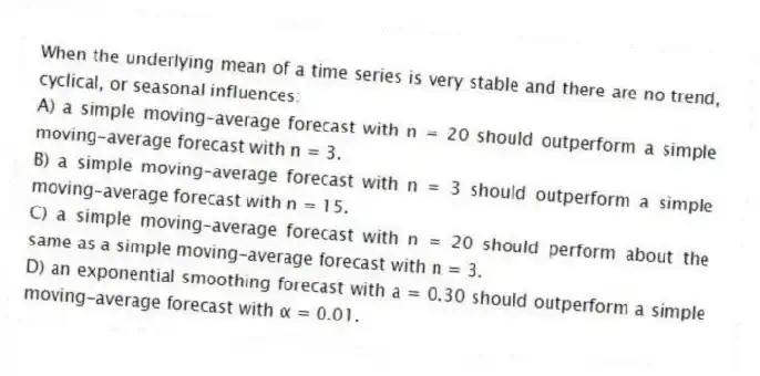 When the underlying mean of a time series is very stable and there are no trend, cyclical, or seasonal influences:
A) a simple moving-average forecast with n = 20 should outperform a simple moving-average forecast with n = 3.
B) a simple moving-average forecast with n = 3 should outperform a simple moving-average forecast with n = 15.
C) a simple moving-average forecast with n = 20 should perform about the same as a simple moving-average forecast with n = 3.
D) an exponential smoothing forecast with a = 0.30 should outperform a simple moving-average forecast with α = 0.01.