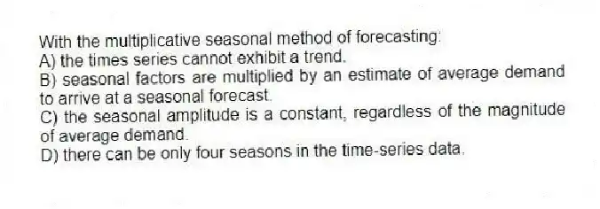 With the multiplicative seasonal method of forecasting:
A) the times series cannot exhibit a trend.
B) seasonal factors are multiplied by an estimate of average demand to arrive at a seasonal forecast.
C) the seasonal amplitude is a constant, regardless of the magnitude of average demand.
D) there can be only four seasons in the time-series data.
