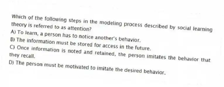 Which of the following steps in the modeling process described by social learning theory is referred to as attention?
A) To learn, a person has to notice another's behavior.
B) The information must be stored for access in the future.
C) Once information is noted and retained, the person imitates the behavior that they recall.
D) The person must be motivated to imitate the desired behavior.