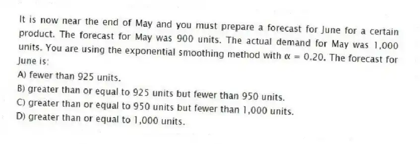 It is now near the end of May and you must prepare a forecast for June for a certain product. The forecast for May was 900 units. The actual demand for May was 1,000 units. You are using the exponential smoothing method with α = 0.20. The forecast for June is:
A) fewer than 925 units.
B) greater than or equal to 925 units but fewer than 950 units.
C) greater than or equal to 950 units but fewer than 1,000 units.
D) greater than or equal to 1,000 units.