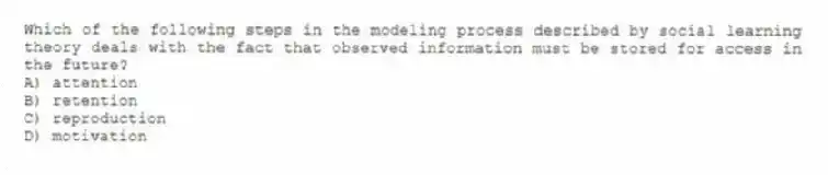 Which of the following steps in the modeling process described by social learning theory deals with the fact that observed information must be stored for access in the future?
A) attention
B) retention
C) reproduction
D) motivation