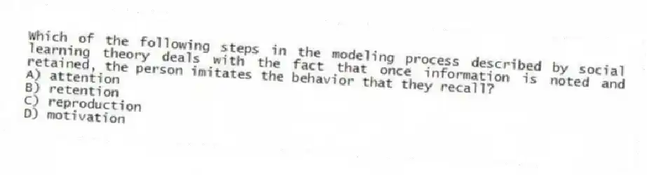 Which of the following steps in the modeling process described by social learning theory deals with the fact that once information is noted and retained, the person imitates the behavior that they recall?
A) attention
B) retention
C) reproduction
D) motivation