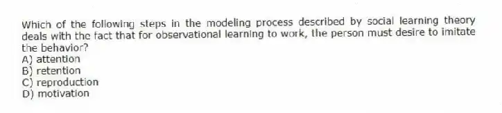 Which of the following steps in the modeling process described by social learning theory deals with the fact that for observational learning to work, the person must desire to imitate the behavior?
A) attention
B) retention
C) reproduction
D) motivation