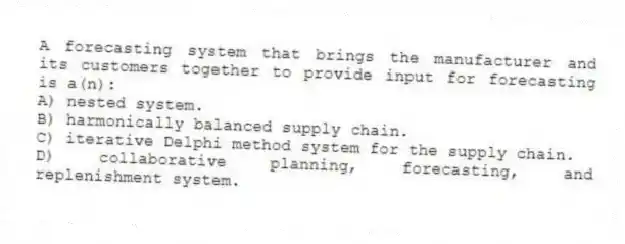A forecasting system that brings the manufacturer and its customers together to provide input for forecasting is a(n):
A) nested system.
B) harmonically balanced supply chain.
C) iterative Delphi method system for the supply chain.
D) collaborative planning, forecasting, and replenishment system.