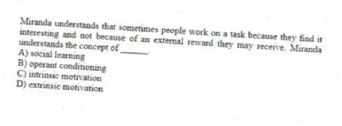 Miranda understands that sometimes people work on a task because they find it interesting and not because of an external reward they may receive. Miranda understands the concept of ______.
A) social learning
B) operant conditioning
C) intrinsic motivation
D) extrinsic motivation