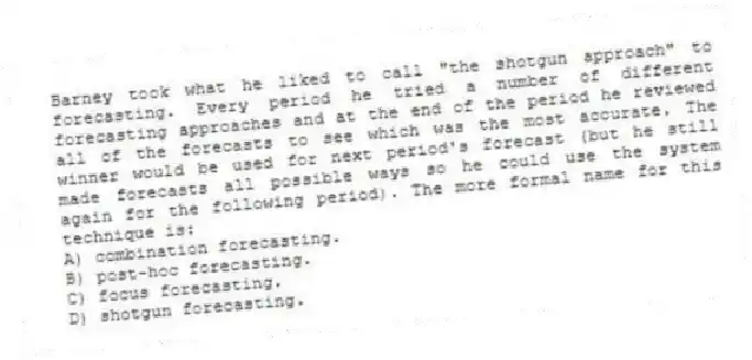 Barney took what he liked to call "the shotgun approach" to forecasting. Every period he tried a number of different forecasting approaches and at the end of the period he reviewed all of the forecasts to see which was the most accurate. The winner would be used for next period's forecast (but he still made forecasts all possible ways so he could use the system again for the following period). The more formal name for this technique is:
A) combination forecasting.
B) post-hoc forecasting.
C) focus forecasting.
D) shotgun forecasting.