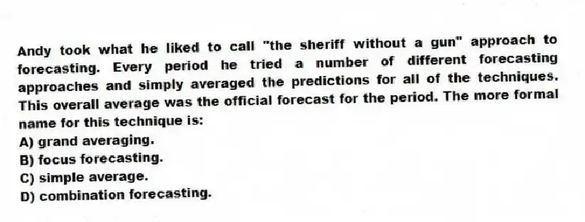 Andy took what he liked to call "the sheriff without a gun" approach to forecasting. Every period he tried a number of different forecasting approaches and simply averaged the predictions for all of the techniques. This overall average was the official forecast for the period. The more formal name for this technique is:
A) grand averaging.
B) focus forecasting.
C) simple average.
D) combination forecasting.