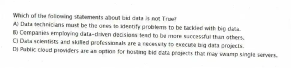 Which of the following statements about bid data is not True?
A) Data technicians must be the ones to identify problems to be tackled with big data.
B) Companies employing data-driven decisions tend to be more successful than others.
C) Data scientists and skilled professionals are a necessity to execute big data projects.
D) Public cloud providers are an option for hosting bid data projects that may swamp single servers.