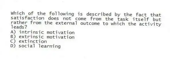 Which of the following is described by the fact that satisfaction does not come from the task itself but rather from the external outcome to which the activity leads?
A) intrinsic motivation
B) extrinsic motivation
C) extinction
D) social learning