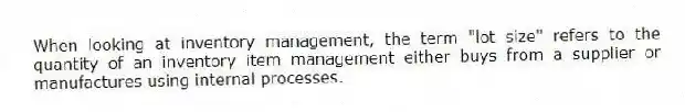 When looking at inventory management, the term "lot size" refers to the quantity of an inventory item management either buys from a supplier or manufactures using internal processes.