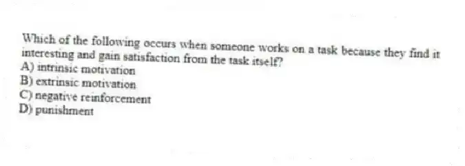 Which of the following occurs when someone works on a task because they find it interesting and gain satisfaction from the task itself?
A) intrinsic motivation
B) extrinsic motivation
C) negative reinforcement
D) punishment