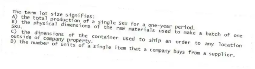 The term lot size signifies:
A) the total production of a single SKU for a one-year period.
B) the physical dimensions of the raw materials used to make a batch of one SKU.
C) the dimensions of the container used to ship an order to any location outside of company property.
D) the number of units of a single item that a company buys from a supplier.