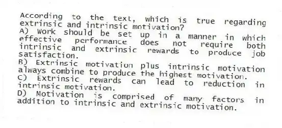 According to the text, which is true regarding extrinsic and intrinsic motivation?
A) Work should be set up in a manner in which effective performance does not require both intrinsic and extrinsic rewards to produce job satisfaction.
B) Extrinsic motivation plus intrinsic motivation always combine to produce the highest motivation.
C) Extrinsic rewards can lead to reduction in intrinsic motivation.
D) Motivation is comprised of many factors in addition to intrinsic and extrinsic motivation.