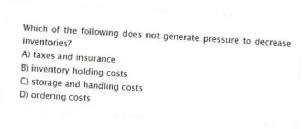 Which of the following does not generate pressure to decrease inventories?
A) taxes and insurance
B) inventory holding costs
C) storage and handling costs
D) ordering costs