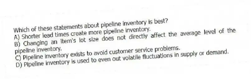 Which of these statements about pipeline inventory is best?
A) Shorter lead times create more pipeline inventory.
B) Changing an item's lot size does not directly affect the average level of the pipeline inventory.
C) Pipeline inventory exists to avoid customer service problems.
D) Pipeline inventory is used to even out volatile fluctuations in supply or demand.