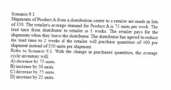 Scenario 9.1
Shipments of Product A from a distribution center to a retailer are made in lots of 350. The retailer's average demand for Product A is 75 units per week. The lead time from distributor to retailer is 3 weeks. The retailer pays for the shipments when they leave the distributor. The distributor has agreed to reduce the lead time to 2 weeks if the retailer will purchase quantities of 400 per shipment instead of 350 units per shipment.
-Refer to Scenario 9.1. With the change in purchased quantities, the average cycle inventory will:
A) decrease by 75 units.
B) increase by 50 units.
C) decrease by 25 units.
D) increase by 25 units.