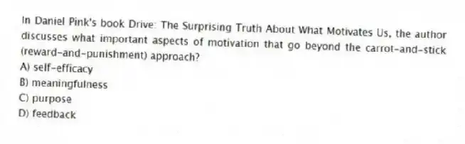 In Daniel Pink's book Drive: The Surprising Truth About What Motivates Us, the author discusses what important aspects of motivation that go beyond the carrot-and-stick (reward-and-punishment) approach?
A) self-efficacy
B) meaningfulness
C) purpose
D) feedback