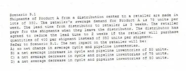 Scenario 9.1
Shipments of Product A from a distribution center to a retailer are made in lots of 350. The retailer's average demand for Product A is 75 units per week. The lead time from distributor to retailer is 3 weeks. The retailer pays for the shipments when they leave the distributor. The distributor has agreed to reduce the lead time to 2 weeks if the retailer will purchase quantities of 400 per shipment instead of 350 units per shipment.
-Refer to Scenario 9.1. The net impact on the retailer will be:
A) no net change in average cycle and pipeline inventories.
B) a net average increase in cycle and pipeline inventories of 50 units.
C) a net average decrease in cycle and pipeline inventories of 75 units.
D) a net average decrease in cycle and pipeline inventories of 50 units.