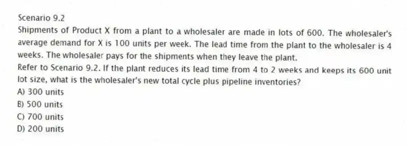 Scenario 9.2
Shipments of Product X from a plant to a wholesaler are made in lots of 600. The wholesaler's average demand for X is 100 units per week. The lead time from the plant to the wholesaler is 4 weeks. The wholesaler pays for the shipments when they leave the plant.
-Refer to Scenario 9.2. If the plant reduces its lead time from 4 to 2 weeks and keeps its 600 unit lot size, what is the wholesaler's new total cycle plus pipeline inventories?
A) 300 units
B) 500 units
C) 700 units
D) 200 units