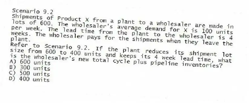 Scenario 9.2
Shipments of Product X from a plant to a wholesaler are made in lots of 600. The wholesaler's average demand for X is 100 units per week. The lead time from the plant to the wholesaler is 4 weeks. The wholesaler pays for the shipments when they leave the plant.
-Refer to Scenario 9.2. If the plant reduces its shipment lot size from 600 to 400 units and keeps its 4 week lead time, what is the wholesaler's new total cycle plus pipeline inventories?
A) 600 units
B) 300 units
C) 500 units
D) 400 units