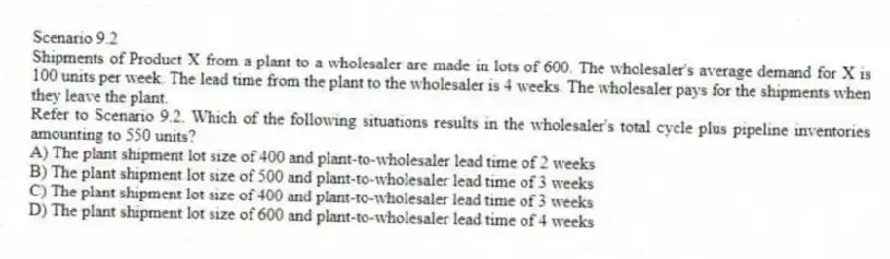 Scenario 9.2
Shipments of Product X from a plant to a wholesaler are made in lots of 600. The wholesaler's average demand for X is 100 units per week. The lead time from the plant to the wholesaler is 4 weeks. The wholesaler pays for the shipments when they leave the plant.
-Refer to Scenario 9.2. Which of the following situations results in the wholesaler's total cycle plus pipeline inventories amounting to 550 units?
A) The plant shipment lot size of 400 and plant-to-wholesaler lead time of 2 weeks
B) The plant shipment lot size of 500 and plant-to-wholesaler lead time of 3 weeks
C) The plant shipment lot size of 400 and plant-to-wholesaler lead time of 3 weeks
D) The plant shipment lot size of 600 and plant-to-wholesaler lead time of 4 weeks