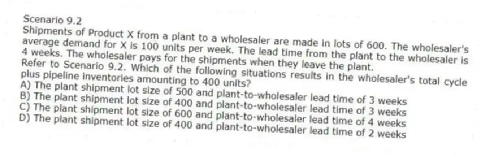 Scenario 9.2
Shipments of Product X from a plant to a wholesaler are made in lots of 600. The wholesaler's average demand for X is 100 units per week. The lead time from the plant to the wholesaler is 4 weeks. The wholesaler pays for the shipments when they leave the plant.
-Refer to Scenario 9.2. Which of the following situations results in the wholesaler's total cycle plus pipeline inventories amounting to 400 units?
A) The plant shipment lot size of 500 and plant-to-wholesaler lead time of 3 weeks
B) The plant shipment lot size of 400 and plant-to-wholesaler lead time of 3 weeks
C) The plant shipment lot size of 600 and plant-to-wholesaler lead time of 4 weeks
D) The plant shipment lot size of 400 and plant-to-wholesaler lead time of 2 weeks