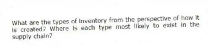 What are the types of inventory from the perspective of how it is created? Where is each type most likely to exist in the supply chain?