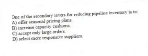 One of the secondary levers for reducing pipeline inventory is to:
A) offer seasonal pricing plans.
B) increase capacity cushions.
C) accept only large orders.
D) select more responsive suppliers.