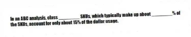 In an ABC analysis, class ________ SKUs, which typically make up about ________% of the SKUs, account for only about 15% of the dollar usage.